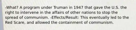 -What? A program under Truman in 1947 that gave the U.S. the right to intervene in the affairs of other nations to stop the spread of communism. -Effects/Result: This eventually led to the Red Scare, and allowed the containment of communism.