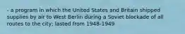 - a program in which the United States and Britain shipped supplies by air to West Berlin during a Soviet blockade of all routes to the city; lasted from 1948-1949