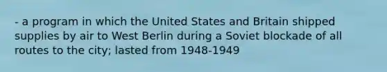 - a program in which the United States and Britain shipped supplies by air to West Berlin during a Soviet blockade of all routes to the city; lasted from 1948-1949