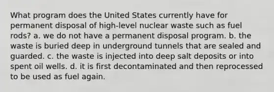 What program does the United States currently have for permanent disposal of high-level nuclear waste such as fuel rods? a. we do not have a permanent disposal program. b. the waste is buried deep in underground tunnels that are sealed and guarded. c. the waste is injected into deep salt deposits or into spent oil wells. d. it is first decontaminated and then reprocessed to be used as fuel again.