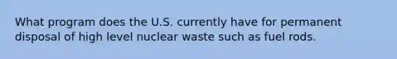 What program does the U.S. currently have for permanent disposal of high level nuclear waste such as fuel rods.