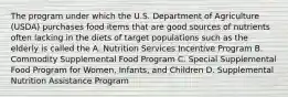 The program under which the U.S. Department of Agriculture (USDA) purchases food items that are good sources of nutrients often lacking in the diets of target populations such as the elderly is called the A. Nutrition Services Incentive Program B. Commodity Supplemental Food Program C. Special Supplemental Food Program for Women, Infants, and Children D. Supplemental Nutrition Assistance Program