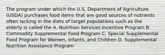 The program under which the U.S. Department of Agriculture (USDA) purchases food items that are good sources of nutrients often lacking in the diets of target populations such as the elderly is called the A. Nutrition Services Incentive Program B. Commodity Supplemental Food Program C. Special Supplemental Food Program for Women, Infants, and Children D. Supplemental Nutrition Assistance Program