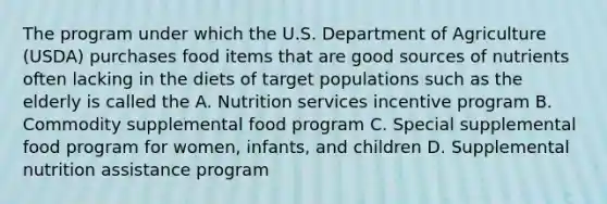 The program under which the U.S. Department of Agriculture (USDA) purchases food items that are good sources of nutrients often lacking in the diets of target populations such as the elderly is called the A. Nutrition services incentive program B. Commodity supplemental food program C. Special supplemental food program for women, infants, and children D. Supplemental nutrition assistance program