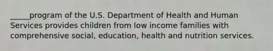 _____program of the U.S. Department of Health and Human Services provides children from low income families with comprehensive social, education, health and nutrition services.