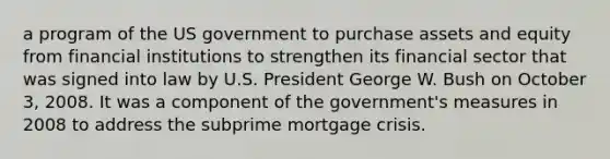 a program of the US government to purchase assets and equity from financial institutions to strengthen its financial sector that was signed into law by U.S. President George W. Bush on October 3, 2008. It was a component of the government's measures in 2008 to address the subprime mortgage crisis.