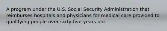 A program under the U.S. Social Security Administration that reimburses hospitals and physicians for medical care provided to qualifying people over sixty-five years old.