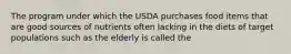 The program under which the USDA purchases food items that are good sources of nutrients often lacking in the diets of target populations such as the elderly is called the