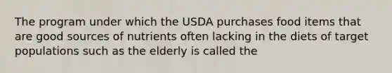 The program under which the USDA purchases food items that are good sources of nutrients often lacking in the diets of target populations such as the elderly is called the