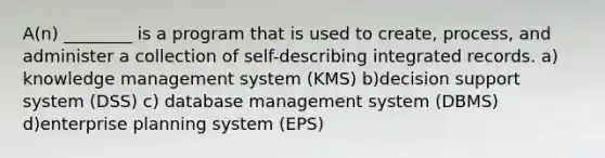 A(n) ________ is a program that is used to create, process, and administer a collection of self-describing integrated records. a) knowledge management system (KMS) b)decision support system (DSS) c) database management system (DBMS) d)enterprise planning system (EPS)