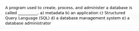 A program used to​ create, process, and administer a database is called​ __________. a) metadata b) an application c) Structured Query Language (SQL) d) a database management system e) a database administrator