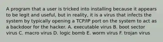 A program that a user is tricked into installing because it appears to be legit and useful, but in reality, it is a virus that infects the system by typically opening a TCP/IP port on the system to act as a backdoor for the hacker. A. executable virus B. boot sector virus C. macro virus D. logic bomb E. worm virus F. trojan virus