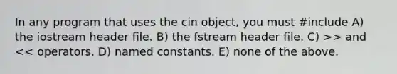 In any program that uses the cin object, you must #include A) the iostream header file. B) the fstream header file. C) >> and << operators. D) named constants. E) none of the above.