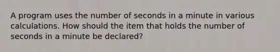 A program uses the number of seconds in a minute in various calculations. How should the item that holds the number of seconds in a minute be declared?