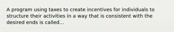 A program using taxes to create incentives for individuals to structure their activities in a way that is consistent with the desired ends is called...