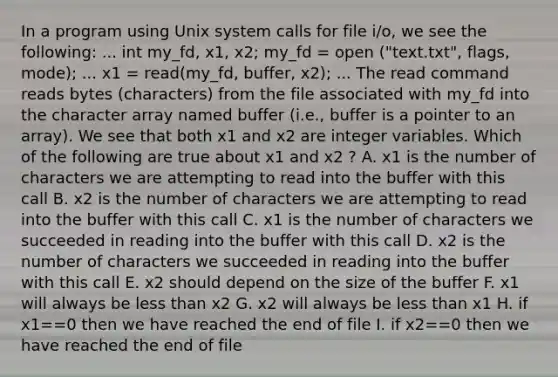 In a program using Unix system calls for file i/o, we see the following: ... int my_fd, x1, x2; my_fd = open ("text.txt", flags, mode); ... x1 = read(my_fd, buffer, x2); ... The read command reads bytes (characters) from the file associated with my_fd into the character array named buffer (i.e., buffer is a pointer to an array). We see that both x1 and x2 are integer variables. Which of the following are true about x1 and x2 ? A. x1 is the number of characters we are attempting to read into the buffer with this call B. x2 is the number of characters we are attempting to read into the buffer with this call C. x1 is the number of characters we succeeded in reading into the buffer with this call D. x2 is the number of characters we succeeded in reading into the buffer with this call E. x2 should depend on the size of the buffer F. x1 will always be less than x2 G. x2 will always be less than x1 H. if x1==0 then we have reached the end of file I. if x2==0 then we have reached the end of file