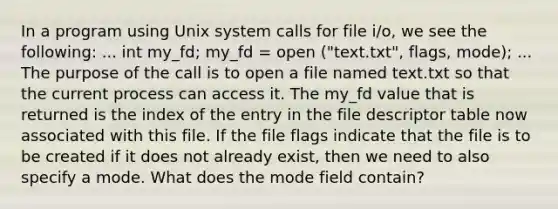 In a program using Unix system calls for file i/o, we see the following: ... int my_fd; my_fd = open ("text.txt", flags, mode); ... The purpose of the call is to open a file named text.txt so that the current process can access it. The my_fd value that is returned is the index of the entry in the file descriptor table now associated with this file. If the file flags indicate that the file is to be created if it does not already exist, then we need to also specify a mode. What does the mode field contain?