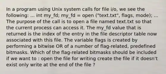 In a program using Unix system calls for file i/o, we see the following: ... int my_fd; my_fd = open ("text.txt", flags, mode); ... The purpose of the call is to open a file named text.txt so that the current process can access it. The my_fd value that is returned is the index of the entry in the file descriptor table now associated with this file. The variable flags is created by performing a bitwise OR of a number of flag-related, predefined bitmasks. Which of the flag-related bitmasks should be included if we want to : open the file for writing create the file if it doesn't exist only write at the end of the file ?