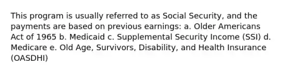 This program is usually referred to as Social Security, and the payments are based on previous earnings: a. Older Americans Act of 1965 b. Medicaid c. Supplemental Security Income (SSI) d. Medicare e. Old Age, Survivors, Disability, and Health Insurance (OASDHI)