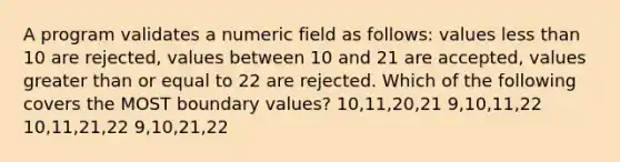 A program validates a numeric field as follows: values less than 10 are rejected, values between 10 and 21 are accepted, values greater than or equal to 22 are rejected. Which of the following covers the MOST boundary values? 10,11,20,21 9,10,11,22 10,11,21,22 9,10,21,22