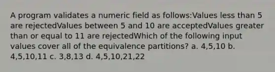 A program validates a numeric field as follows:Values less than 5 are rejectedValues between 5 and 10 are acceptedValues greater than or equal to 11 are rejectedWhich of the following input values cover all of the equivalence partitions? a. 4,5,10 b. 4,5,10,11 c. 3,8,13 d. 4,5,10,21,22