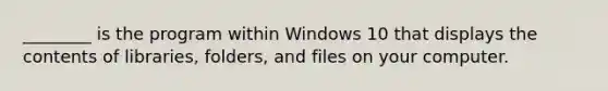 ________ is the program within Windows 10 that displays the contents of libraries, folders, and files on your computer.