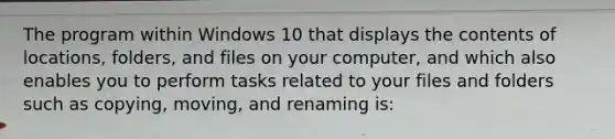 The program within Windows 10 that displays the contents of locations, folders, and files on your computer, and which also enables you to perform tasks related to your files and folders such as copying, moving, and renaming is: