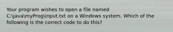 Your program wishes to open a file named C:javamyProginput.txt on a Windows system. Which of the following is the correct code to do this?