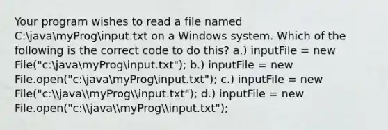 Your program wishes to read a file named C:javamyProginput.txt on a Windows system. Which of the following is the correct code to do this? a.) inputFile = new File("c:javamyProginput.txt"); b.) inputFile = new File.open("c:javamyProginput.txt"); c.) inputFile = new File("c:javamyProginput.txt"); d.) inputFile = new File.open("c:javamyProginput.txt");