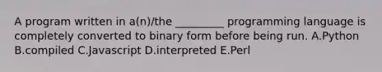 A program written in a(n)/the _________ programming language is completely converted to binary form before being run. A.Python B.compiled C.Javascript D.interpreted E.Perl