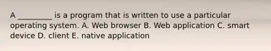 A​ _________ is a program that is written to use a particular operating system. A. Web browser B. Web application C. smart device D. client E. native application