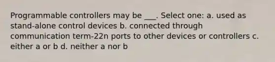 Programmable controllers may be ___. Select one: a. used as stand-alone control devices b. connected through communication term-22n ports to other devices or controllers c. either a or b d. neither a nor b