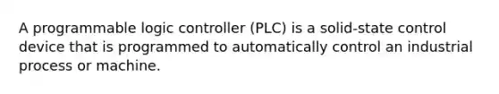 A programmable logic controller (PLC) is a solid-state control device that is programmed to automatically control an industrial process or machine.