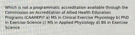 Which is not a programmatic accreditation available through the Commission on Accreditation of Allied Health Education Programs (CAAHEP)? a) MS in Clinical Exercise Physiology b) PhD in Exercise Science c) MS in Applied Physiology d) BS in Exercise Science