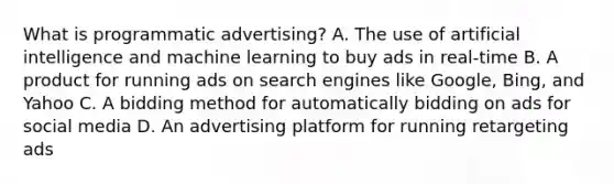 What is programmatic advertising? A. The use of artificial intelligence and machine learning to buy ads in real-time B. A product for running ads on search engines like Google, Bing, and Yahoo C. A bidding method for automatically bidding on ads for social media D. An advertising platform for running retargeting ads