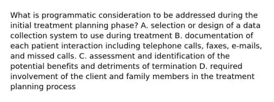 What is programmatic consideration to be addressed during the initial treatment planning phase? A. selection or design of a data collection system to use during treatment B. documentation of each patient interaction including telephone calls, faxes, e-mails, and missed calls. C. assessment and identification of the potential benefits and detriments of termination D. required involvement of the client and family members in the treatment planning process