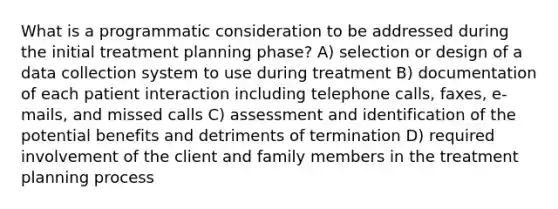 What is a programmatic consideration to be addressed during the initial treatment planning phase? A) selection or design of a data collection system to use during treatment B) documentation of each patient interaction including telephone calls, faxes, e-mails, and missed calls C) assessment and identification of the potential benefits and detriments of termination D) required involvement of the client and family members in the treatment planning process