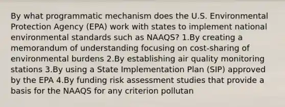 By what programmatic mechanism does the U.S. Environmental Protection Agency (EPA) work with states to implement national environmental standards such as NAAQS? 1.By creating a memorandum of understanding focusing on cost-sharing of environmental burdens 2.By establishing air quality monitoring stations 3.By using a State Implementation Plan (SIP) approved by the EPA 4.By funding risk assessment studies that provide a basis for the NAAQS for any criterion pollutan