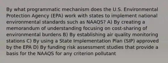 By what programmatic mechanism does the U.S. Environmental Protection Agency (EPA) work with states to implement national environmental standards such as NAAQS? A) By creating a memorandum of understanding focusing on cost-sharing of environmental burdens B) By establishing air quality monitoring stations C) By using a State Implementation Plan (SIP) approved by the EPA D) By funding risk assessment studies that provide a basis for the NAAQS for any criterion pollutant