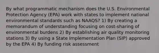 By what programmatic mechanism does the U.S. Environmental Protection Agency (EPA) work with states to implement national environmental standards such as NAAQS? 1) By creating a memorandum of understanding focusing on cost-sharing of environmental burdens 2) By establishing air quality monitoring stations 3) By using a State Implementation Plan (SIP) approved by the EPA 4) By funding risk assessment