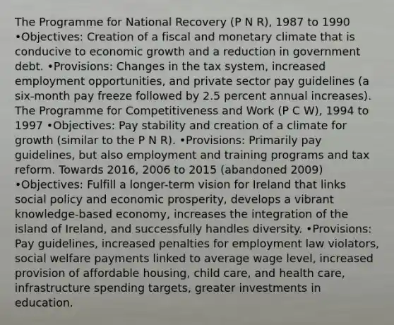 The Programme for National Recovery (P N R), 1987 to 1990 •Objectives: Creation of a fiscal and monetary climate that is conducive to economic growth and a reduction in government debt. •Provisions: Changes in the tax system, increased employment opportunities, and private sector pay guidelines (a six-month pay freeze followed by 2.5 percent annual increases). The Programme for Competitiveness and Work (P C W), 1994 to 1997 •Objectives: Pay stability and creation of a climate for growth (similar to the P N R). •Provisions: Primarily pay guidelines, but also employment and training programs and tax reform. Towards 2016, 2006 to 2015 (abandoned 2009) •Objectives: Fulfill a longer-term vision for Ireland that links social policy and economic prosperity, develops a vibrant knowledge-based economy, increases the integration of the island of Ireland, and successfully handles diversity. •Provisions: Pay guidelines, increased penalties for employment law violators, social welfare payments linked to average wage level, increased provision of affordable housing, child care, and health care, infrastructure spending targets, greater investments in education.