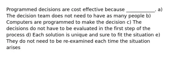 Programmed decisions are cost effective because​ ____________. a) The decision team does not need to have as many people b) Computers are programmed to make the decision c) The decisions do not have to be evaluated in the first step of the process d) Each solution is unique and sure to fit the situation e) They do not need to be re-examined each time the situation arises