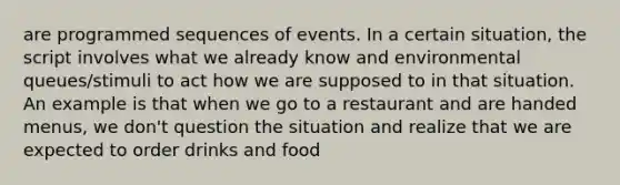 are programmed sequences of events. In a certain situation, the script involves what we already know and environmental queues/stimuli to act how we are supposed to in that situation. An example is that when we go to a restaurant and are handed menus, we don't question the situation and realize that we are expected to order drinks and food