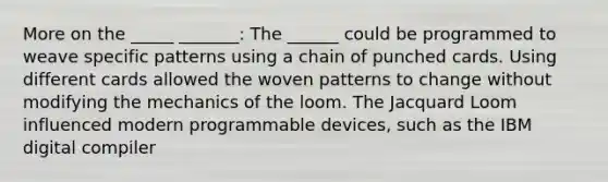 More on the _____ _______: The ______ could be programmed to weave specific patterns using a chain of punched cards. Using different cards allowed the woven patterns to change without modifying the mechanics of the loom. The Jacquard Loom influenced modern programmable devices, such as the IBM digital compiler