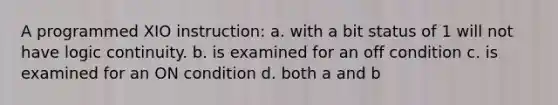 A programmed XIO instruction: a. with a bit status of 1 will not have logic continuity. b. is examined for an off condition c. is examined for an ON condition d. both a and b