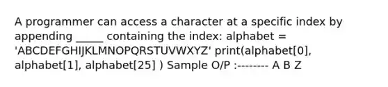 A programmer can access a character at a specific index by appending _____ containing the index: alphabet = 'ABCDEFGHIJKLMNOPQRSTUVWXYZ' print(alphabet[0], alphabet[1], alphabet[25] ) Sample O/P :-------- A B Z