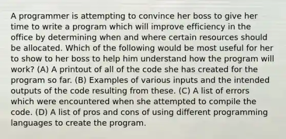 A programmer is attempting to convince her boss to give her time to write a program which will improve efficiency in the office by determining when and where certain resources should be allocated. Which of the following would be most useful for her to show to her boss to help him understand how the program will work? (A) A printout of all of the code she has created for the program so far. (B) Examples of various inputs and the intended outputs of the code resulting from these. (C) A list of errors which were encountered when she attempted to compile the code. (D) A list of pros and cons of using different programming languages to create the program.