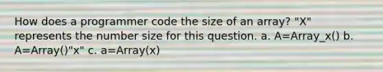 How does a programmer code the size of an array? "X" represents the number size for this question. a. A=Array_x() b. A=Array()"x" c. a=Array(x)