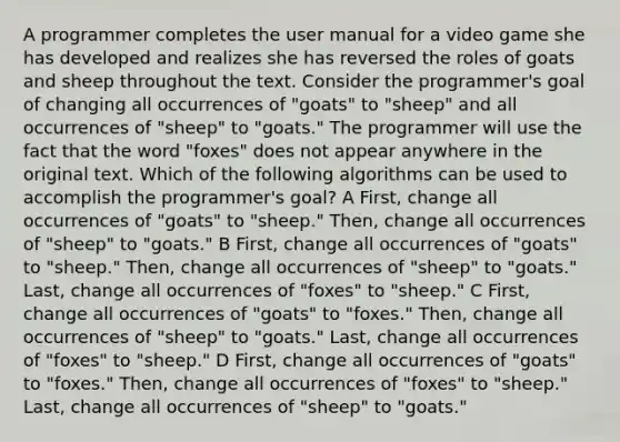 A programmer completes the user manual for a video game she has developed and realizes she has reversed the roles of goats and sheep throughout the text. Consider the programmer's goal of changing all occurrences of "goats" to "sheep" and all occurrences of "sheep" to "goats." The programmer will use the fact that the word "foxes" does not appear anywhere in the original text. Which of the following algorithms can be used to accomplish the programmer's goal? A First, change all occurrences of "goats" to "sheep." Then, change all occurrences of "sheep" to "goats." B First, change all occurrences of "goats" to "sheep." Then, change all occurrences of "sheep" to "goats." Last, change all occurrences of "foxes" to "sheep." C First, change all occurrences of "goats" to "foxes." Then, change all occurrences of "sheep" to "goats." Last, change all occurrences of "foxes" to "sheep." D First, change all occurrences of "goats" to "foxes." Then, change all occurrences of "foxes" to "sheep." Last, change all occurrences of "sheep" to "goats."