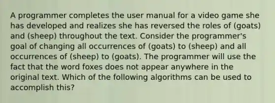 A programmer completes the user manual for a video game she has developed and realizes she has reversed the roles of (goats) and (sheep) throughout the text. Consider the programmer's goal of changing all occurrences of (goats) to (sheep) and all occurrences of (sheep) to (goats). The programmer will use the fact that the word foxes does not appear anywhere in the original text. Which of the following algorithms can be used to accomplish this?